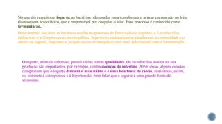 No que diz respeito ao iogurte, as bactérias são usadas para transformar o açúcar encontrado no leite
(lactose) em ácido lático, que é responsável por coagular o leite. Esse processo é conhecido como
fermentação.
Basicamente, são duas as bactérias usadas no processo de fabricação de iogurtes, a Lactobacillus
bulgaricus e a Streptococcus thermophilus. A primeira está mais relacionada com a cremosidade e o
cheiro do iogurte, enquanto o Streptococcus thermophilus está mais relacionado com a fermentação.
O iogurte, além de saboroso, possui várias outras qualidades. Os lactobacilos usados na sua
produção são importantes, por exemplo, contra doenças do intestino. Além disso, alguns estudos
comprovam que o iogurte diminui o mau hálito e é uma boa fonte de cálcio, auxiliando, assim,
no combate à osteoporose e à hipertensão. Sem falar que o iogurte é uma grande fonte de
vitaminas.
 