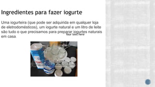 Ingredientes para fazer iogurte
Uma iogurteira (que pode ser adquirida em qualquer loja
de eletrodomésticos), um iogurte natural e um litro de leite
são tudo o que precisamos para preparar iogurtes naturais
em casa.
Your text here
 