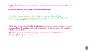 O iogurte é um alimento muito consumido por jovens e adultos, seja natural, com açúcar, mel
ou frutas.
O iogurte é feito com leite, açúcar, alguns frutos e bactérias!
As bactérias encontram-se em todos os locais do planeta e são conhecidas
principalmente por causarem doenças, tais como a pneumonia e a tuberculose. Mas
estes seres vivos também são bons para o homem.
As bactérias servem para, o fabrico de alimentos, tais como os iogurtes, queijos e vinagres;
para a produção de insulina, que é usada no tratamento de diabetes, e até em tratamentos
estéticos, como o Botox.
Além disso, possuem importância ecológica, pois atuam na fixação de azoto e na
decomposição de organismos mortos.
 