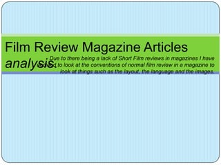 Film Review Magazine Articles
          Due to there being a lack of Short Film reviews in magazines I have
analysis.tolook atatthingsconventions oflayout, the languagein a magazine to
     decided look the
                            such as the
                                          normal film review
                                                              and the images.
 