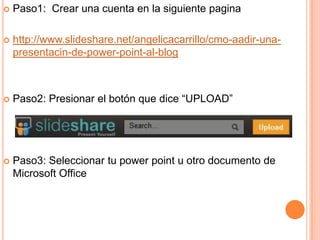  Paso1: Crear una cuenta en la siguiente pagina
http://www.slideshare.net/angelicacarrillo/cmo-aadir-una-
presentacin-de-power-point-al-blog
Paso2: Presionar el botón que dice “UPLOAD”
Paso3: Seleccionar tu power point u otro documento de
Microsoft Office