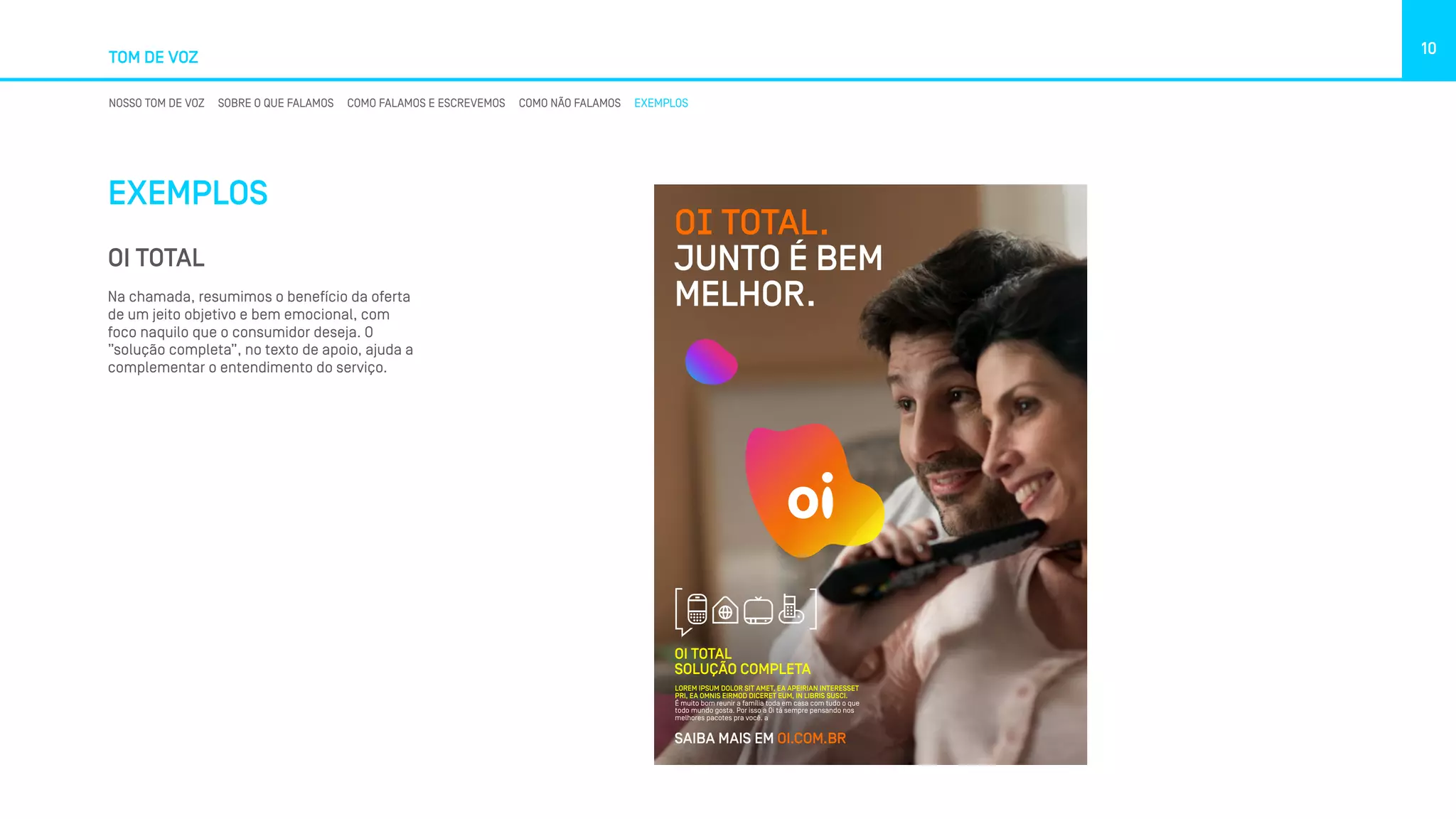 TOM DE VOZ
10
NOSSO TOM DE VOZ SOBRE O QUE FALAMOS COMO FALAMOS E ESCREVEMOS COMO NÃO FALAMOS EXEMPLOS
EXEMPLOS
OI TOTAL
Na chamada, resumimos o benefício da oferta
de um jeito objetivo e bem emocional, com
foco naquilo que o consumidor deseja. O
”solução completa”, no texto de apoio, ajuda a
complementar o entendimento do serviço.
LOREM IPSUM DOLOR SIT AMET, EA APEIRIAN INTERESSET
PRI, EA OMNIS EIRMOD DICERET EUM, IN LIBRIS SUSCI.
É muito bom reunir a família toda em casa com tudo o que
todo mundo gosta. Por isso a Oi tá sempre pensando nos
melhores pacotes pra você. a
SAIBA MAIS EM OI.COM.BR
OI TOTAL
SOLUÇÃO COMPLETA
OI TOTAL.
JUNTO É BEM
MELHOR.
 