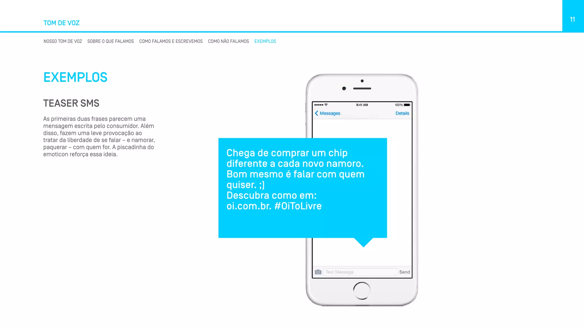 TOM DE VOZ
11
NOSSO TOM DE VOZ SOBRE O QUE FALAMOS COMO FALAMOS E ESCREVEMOS COMO NÃO FALAMOS EXEMPLOS
EXEMPLOS
TEASER SMS
As primeiras duas frases parecem uma
mensagem escrita pelo consumidor. Além
disso, fazem uma leve provocação ao
tratar da liberdade de se falar – e namorar,
paquerar – com quem for. A piscadinha do
emoticon reforça essa ideia. Chega de comprar um chip
diferente a cada novo namoro.
Bom mesmo é falar com quem
quiser. ;)
Descubra como em: 
oi.com.br. #OiToLivre
 