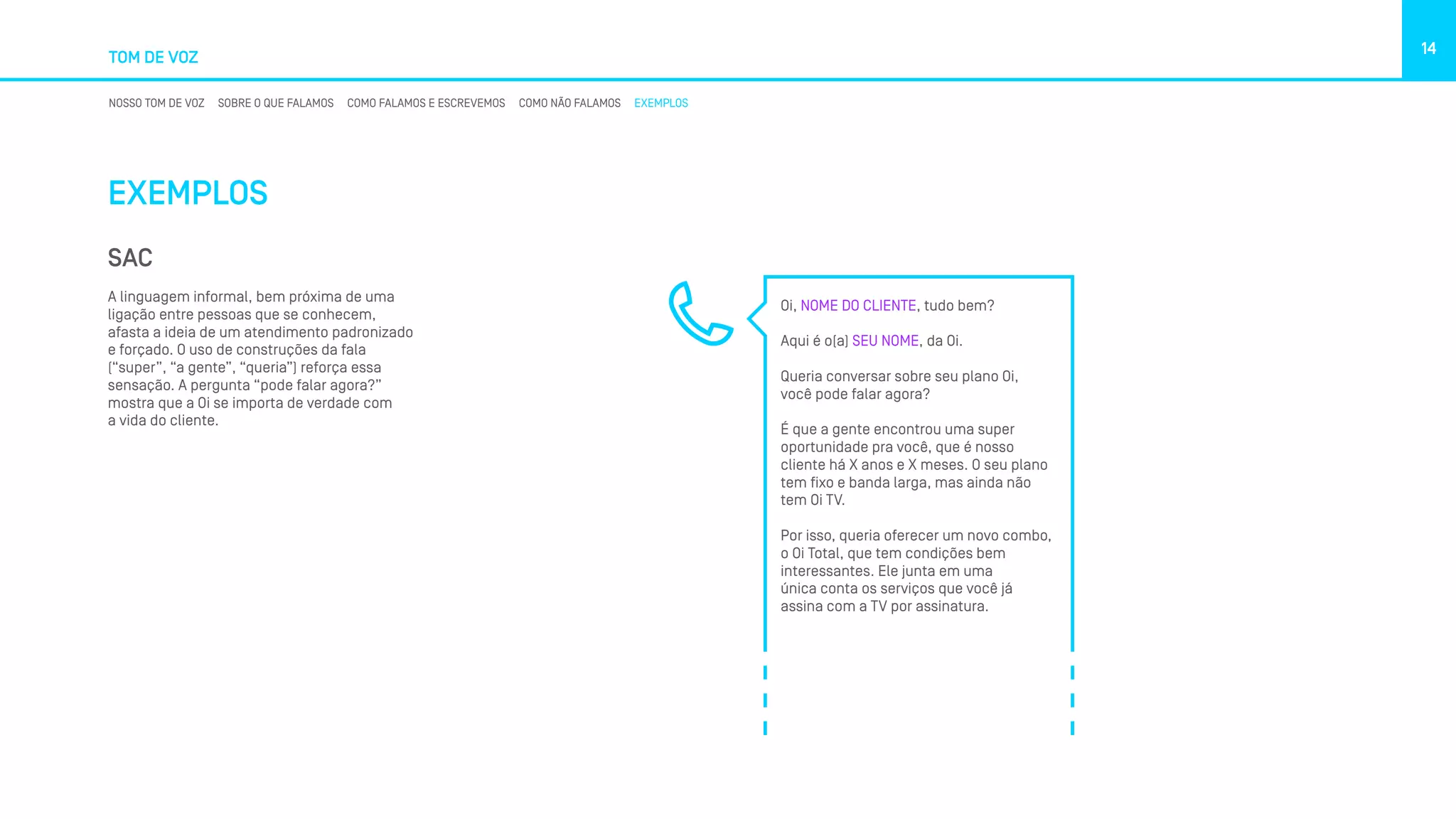TOM DE VOZ
14
NOSSO TOM DE VOZ SOBRE O QUE FALAMOS COMO FALAMOS E ESCREVEMOS COMO NÃO FALAMOS EXEMPLOS
EXEMPLOS
SAC
A linguagem informal, bem próxima de uma
ligação entre pessoas que se conhecem,
afasta a ideia de um atendimento padronizado
e forçado. O uso de construções da fala
(“super”, “a gente”, “queria”) reforça essa
sensação. A pergunta “pode falar agora?”
mostra que a Oi se importa de verdade com
a vida do cliente.
Oi, NOME DO CLIENTE, tudo bem?
Aqui é o(a) SEU NOME, da Oi.
Queria conversar sobre seu plano Oi,
você pode falar agora?
É que a gente encontrou uma super
oportunidade pra você, que é nosso
cliente há X anos e X meses. O seu plano
tem fixo e banda larga, mas ainda não
tem Oi TV.
Por isso, queria oferecer um novo combo,
o Oi Total, que tem condições bem
interessantes. Ele junta em uma
única conta os serviços que você já
assina com a TV por assinatura.
 