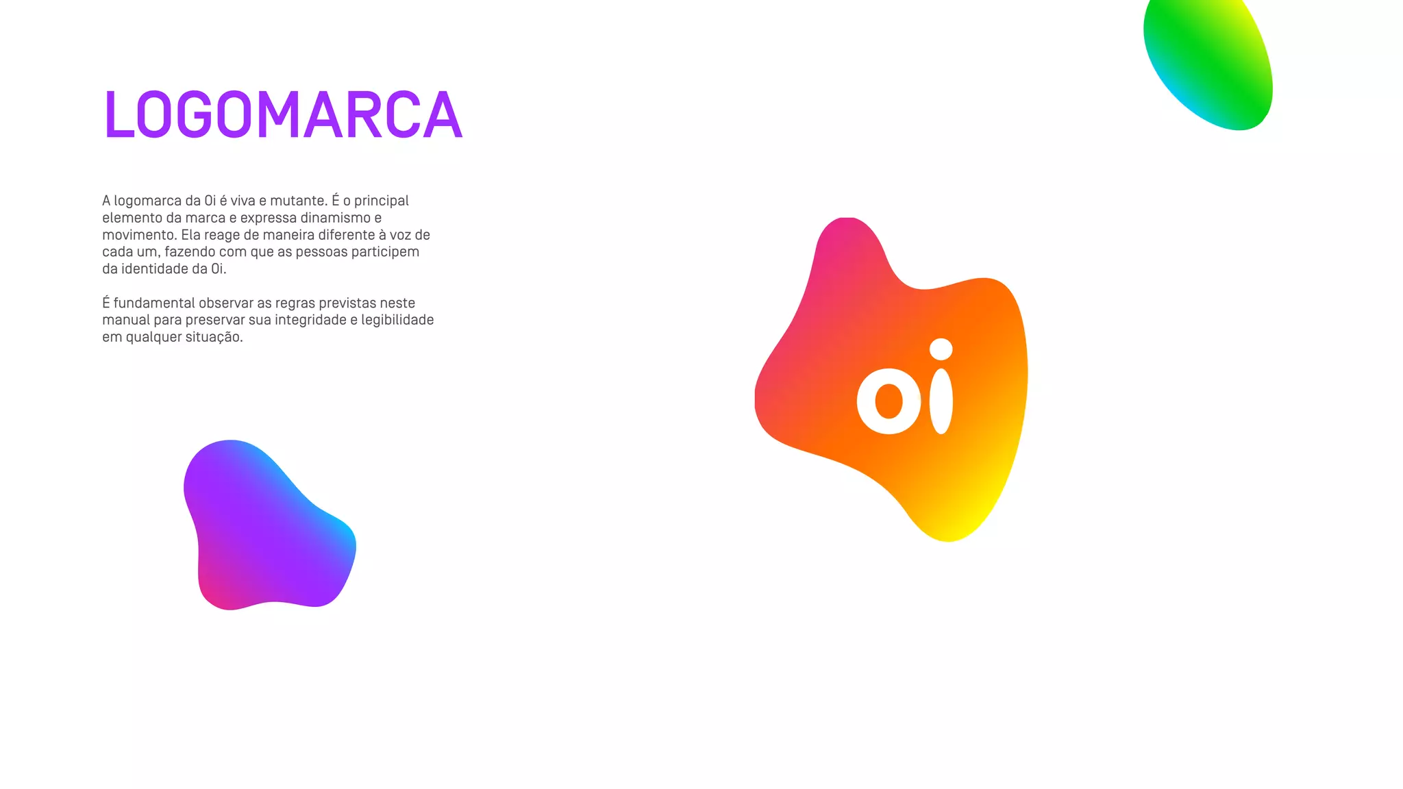 LOGOMARCA
A logomarca da Oi é viva e mutante. É o principal
elemento da marca e expressa dinamismo e
movimento. Ela reage de maneira diferente à voz de
cada um, fazendo com que as pessoas participem
da identidade da Oi.
É fundamental observar as regras previstas neste
manual para preservar sua integridade e legibilidade
em qualquer situação.
 