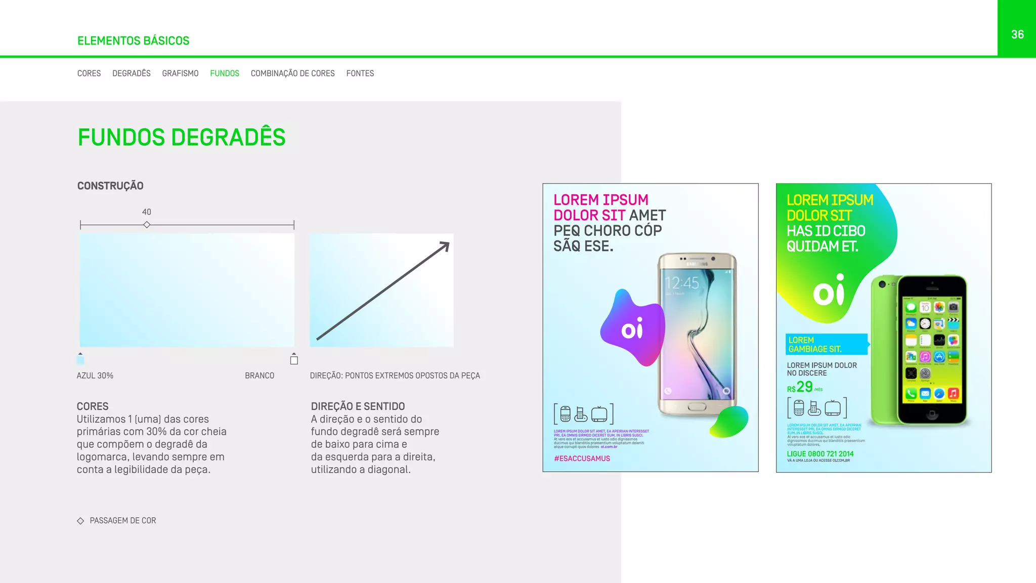 36
ELEMENTOS BÁSICOS
CORES
Utilizamos 1 (uma) das cores
primárias com 30% da cor cheia
que compõem o degradê da
logomarca, levando sempre em
conta a legibilidade da peça.
DIREÇÃO E SENTIDO
A direção e o sentido do
fundo degradê será sempre
de baixo para cima e
da esquerda para a direita,
utilizando a diagonal.
LOREM IPSUM DOLOR SIT AMET, EA APEIRIAN INTERESSET
PRI, EA OMNIS EIRMOD DICERET EUM, IN LIBRIS SUSCI.
At vero eos et accusamus et iusto odio dignissimos
ducimus qui blanditiis praesentium voluptatum deleniti
atque corrupti quos dolores. oi.com.br
LOREM IPSUM
DOLOR SIT AMET
PEQ CHORO CÓP
SÃQ ESE.
#ESACCUSAMUS
CONSTRUÇÃO
AZUL 30% BRANCO
40
PASSAGEM DE COR
FUNDOS DEGRADÊS
DIREÇÃO: PONTOS EXTREMOS OPOSTOS DA PEÇA
CORES DEGRADÊS GRAFISMO FUNDOS COMBINAÇÃO DE CORES FONTES
 