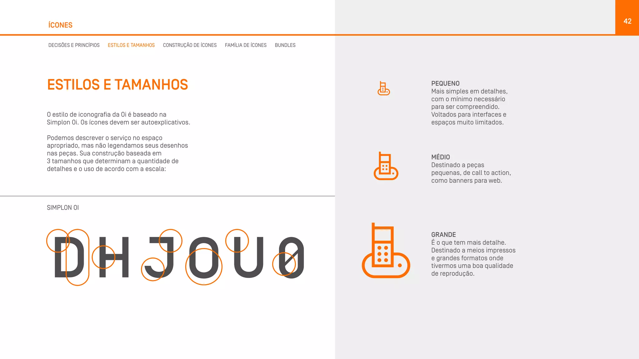 GRANDE
É o que tem mais detalhe.
Destinado a meios impressos
e grandes formatos onde
tivermos uma boa qualidade
de reprodução.
MÉDIO
Destinado a peças
pequenas, de call to action,
como banners para web.
PEQUENO
Mais simples em detalhes,
com o mínimo necessário
para ser compreendido.
Voltados para interfaces e
espaços muito limitados.
SIMPLON OI
ÍCONES
O estilo de iconografia da Oi é baseado na
Simplon Oi. Os ícones devem ser autoexplicativos.
Podemos descrever o serviço no espaço
apropriado, mas não legendamos seus desenhos
nas peças. Sua construção baseada em
3 tamanhos que determinam a quantidade de
detalhes e o uso de acordo com a escala:
ESTILOS E TAMANHOS
42
DECISÕES E PRINCÍPIOS ESTILOS E TAMANHOS CONSTRUÇÃO DE ÍCONES FAMÍLIA DE ÍCONES BUNDLES
 
