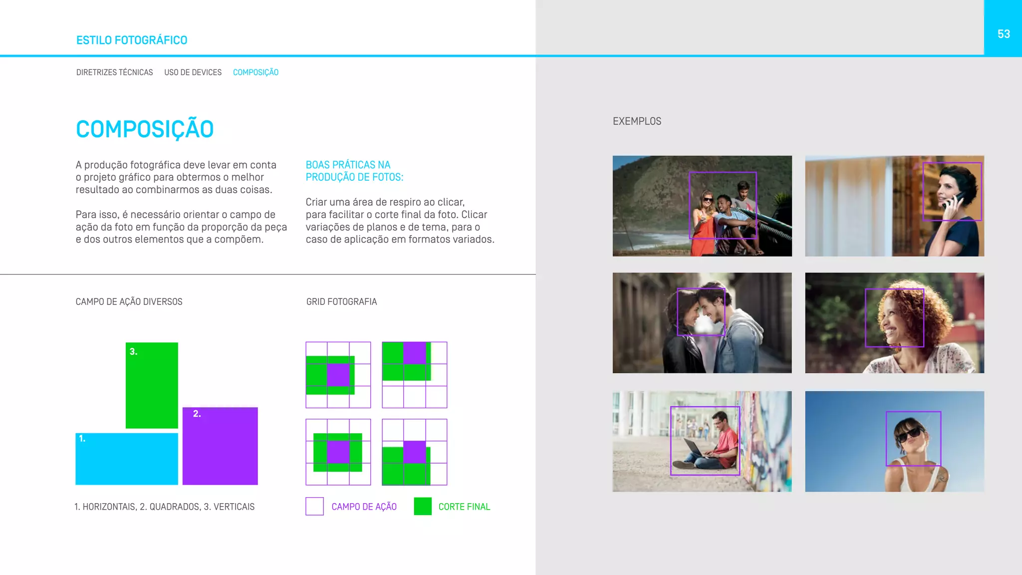 COMPOSIÇÃO
ESTILO FOTOGRÁFICO
53
DIRETRIZES TÉCNICAS USO DE DEVICES COMPOSIÇÃO
A produção fotográfica deve levar em conta
o projeto gráfico para obtermos o melhor
resultado ao combinarmos as duas coisas.
Para isso, é necessário orientar o campo de
ação da foto em função da proporção da peça
e dos outros elementos que a compõem.
EXEMPLOS
CAMPO DE AÇÃO DIVERSOS GRID FOTOGRAFIA
CAMPO DE AÇÃO CORTE FINAL1. HORIZONTAIS, 2. QUADRADOS, 3. VERTICAIS
1.
2.
3.
BOAS PRÁTICAS NA
PRODUÇÃO DE FOTOS:
Criar uma área de respiro ao clicar,
para facilitar o corte final da foto. Clicar
variações de planos e de tema, para o
caso de aplicação em formatos variados.
 