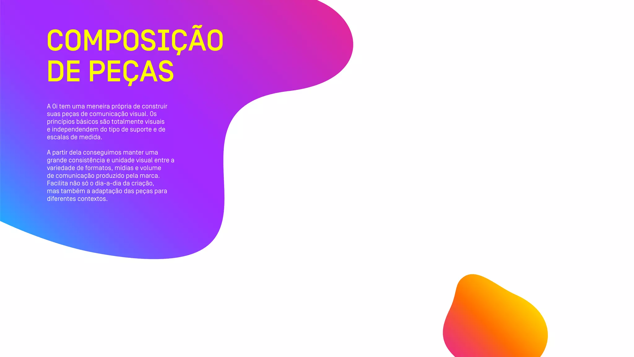 COMPOSIÇÃO
DE PEÇAS
A Oi tem uma meneira própria de construir
suas peças de comunicação visual. Os
princípios básicos são totalmente visuais
e independendem do tipo de suporte e de
escalas de medida.
A partir dela conseguimos manter uma
grande consistência e unidade visual entre a
variedade de formatos, mídias e volume
de comunicação produzido pela marca.
Facilita não só o dia-a-dia da criação,
mas também a adaptação das peças para
diferentes contextos.
 