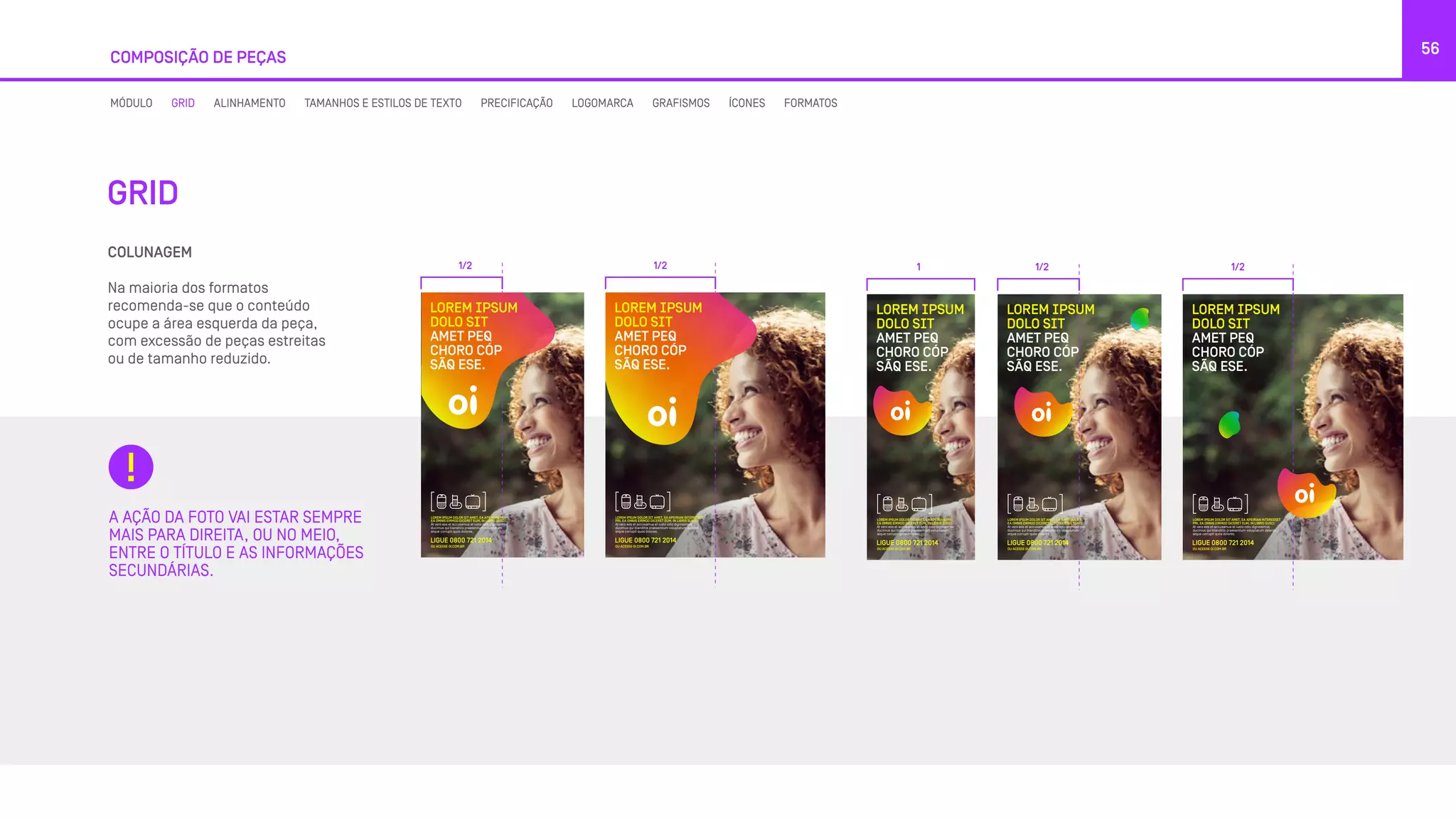 COMPOSIÇÃO DE PEÇAS
56
GRID
COLUNAGEM
Na maioria dos formatos
recomenda-se que o conteúdo
ocupe a área esquerda da peça,
com excessão de peças estreitas
ou de tamanho reduzido.
A AÇÃO DA FOTO VAI ESTAR SEMPRE
MAIS PARA DIREITA, OU NO MEIO,
ENTRE O TÍTULO E AS INFORMAÇÕES
SECUNDÁRIAS.
MÓDULO GRID ALINHAMENTO TAMANHOS E ESTILOS DE TEXTO PRECIFICAÇÃO LOGOMARCA GRAFISMOS ÍCONES FORMATOS
1/2 1/2
LOREM IPSUM
DOLO SIT
AMET PEQ
CHORO CÓP
SÃQ ESE.
LOREM IPSUM DOLOR SIT AMET, EA APEIRIAN PRI,
EA OMNIS EIRMOD DICERET EUM, IN LIBRIS SUSCI.
At vero eos et accusamus et iusto odio dignissimos
ducimus qui blanditiis praesentium voluptatum
atque corrupti quos dolores.
LIGUE 0800 721 2014
OU ACESSE OI.COM.BR
LOREM IPSUM
DOLO SIT
AMET PEQ
CHORO CÓP
SÃQ ESE.
LOREM IPSUM DOLOR SIT AMET, EA APEIRIAN INTERESSET
PRI, EA OMNIS EIRMOD DICERET EUM, IN LIBRIS SUSCI.
At vero eos et accusamus et iusto odio dignissimos
ducimus qui blanditiis praesentium voluptatum deleniti
atque corrupti quos dolores.
LIGUE 0800 721 2014
OU ACESSE OI.COM.BR
LOREM IPSUM
DOLO SIT
AMET PEQ
CHORO CÓP
SÃQ ESE.
LOREM IPSUM
DOLO SIT
AMET PEQ
CHORO CÓP
SÃQ ESE.
LOREM IPSUM
DOLO SIT
AMET PEQ
CHORO CÓP
SÃQ ESE.
1 1/2 1/2
LOREM IPSUM
DOLO SIT
AMET PEQ
CHORO CÓP
SÃQ ESE.
AMET PEQ
CHORO CÓP
SÃQ ESE.
LOREM IPSUM DOLOR SIT AMET, EA APEIRIAN PRI,
EA OMNIS EIRMOD DICERET EUM, IN LIBRIS SUSCI.
At vero eos et accusamus et iusto odio dignissimos
ducimus qui blanditiis praesentium voluptatum
atque corrupti quos dolores.
LIGUE 0800 721 2014
OU ACESSE OI.COM.BR
AMET PEQ
CHORO CÓP
SÃQ ESE.
LOREM IPSUM DOLOR SIT AMET, EA APEIRIAN INTERESSET
PRI, EA OMNIS EIRMOD DICERET EUM, IN LIBRIS SUSCI.
At vero eos et accusamus et iusto odio dignissimos
ducimus qui blanditiis praesentium voluptatum deleniti
atque corrupti quos dolores.
LIGUE 0800 721 2014
OU ACESSE OI.COM.BR
LOREM IPSUM
DOLO SIT
AMET PEQ
CHORO CÓP
SÃQ ESE.
LOREM IPSUM DOLOR SIT AMET, EA APEIRIAN PRI,
EA OMNIS EIRMOD DICERET EUM, IN LIBRIS SUSCI.
At vero eos et accusamus et iusto odio dignissimos
ducimus qui blanditiis praesentium voluptatum
atque corrupti quos dolores.
LIGUE 0800 721 2014
OU ACESSE OI.COM.BR
LOREM IPSUM
DOLO SIT
AMET PEQ
CHORO CÓP
SÃQ ESE.
LOREM IPSUM DOLOR SIT AMET, EA APEIRIAN INTERESSET
PRI, EA OMNIS EIRMOD DICERET EUM, IN LIBRIS SUSCI.
At vero eos et accusamus et iusto odio dignissimos
ducimus qui blanditiis praesentium voluptatum deleniti
atque corrupti quos dolores.
LIGUE 0800 721 2014
OU ACESSE OI.COM.BR
LOREM IPSUM
DOLO SIT
AMET PEQ
CHORO CÓP
SÃQ ESE.
LOREM IPSUM DOLOR SIT AMET, EA APEIRIAN INTERESSET
PRI, EA OMNIS EIRMOD DICERET EUM, IN LIBRIS SUSCI.
At vero eos et accusamus et iusto odio dignissimos
ducimus qui blanditiis praesentium voluptatum deleniti
atque corrupti quos dolores. oi.com.br
1 1/2 1/2
LOREM IPSUM
DOLO SIT
AMET PEQ
CHORO CÓP
SÃQ ESE.
LOREM IPSUM DOLOR SIT AMET, EA APEIRIAN PRI,
EA OMNIS EIRMOD DICERET EUM, IN LIBRIS SUSCI.
At vero eos et accusamus et iusto odio dignissimos
ducimus qui blanditiis praesentium voluptatum
atque corrupti quos dolores.
LIGUE 0800 721 2014
OU ACESSE OI.COM.BR
 