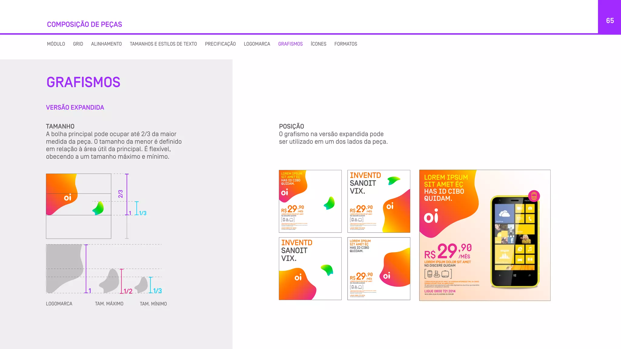 VERSÃO EXPANDIDA
GRAFISMOS
65
COMPOSIÇÃO DE PEÇAS
MÓDULO GRID ALINHAMENTO TAMANHOS E ESTILOS DE TEXTO PRECIFICAÇÃO LOGOMARCA GRAFISMOS ÍCONES FORMATOS
TAMANHO
A bolha principal pode ocupar até 2/3 da maior
medida da peça. O tamanho da menor é definido
em relação à área útil da principal. É flexível,
obecendo a um tamanho máximo e mínimo.
1
1 1/3
1/3
2/3
1/2
LOGOMARCA TAM. MÁXIMO TAM. MÍNIMO
POSIÇÃO
O grafismo na versão expandida pode
ser utilizado em um dos lados da peça.
LOREM IPSUM
SIT AMET ÉÇ
HAS ID CIBO
QUIDAM.
LOREM IPSUM
SIT AMET ÉÇ
HAS ID CIBO
QUIDAM.
R$
,90
/MÊS29
LOREM IPSUM DOLOR SIT AMET, EA APEIRIAN INTERESSET PRI, EA OMNIS
EIRMOD DICERET EUM, IN LIBRIS SUSCI.
At vero eos et accusamus et iusto odio dignissimos ducimus qui blanditiis
praesentium voluptatum dolores.
LOREM IPSUM DOLOR SIT AMET
NO DISCERE QUIDAM
LIGUE 0800 721 2014
VÁ A UMA LOJA OU ACESSE OI.COM.BR
R$
,90
/MÊS29
LOREM IPSUM DOLOR SIT AMET, EA APEIRIAN INTERESSET PRI, EA OMNIS
EIRMOD DICERET EUM, IN LIBRIS SUSCI.
At vero eos et accusamus et iusto odio dignissimos ducimus qui blanditiis
praesentium voluptatum dolores.
LOREM IPSUM DOLOR SIT AMET
NO DISCERE QUIDAM
LIGUE 0800 721 2014
VÁ A UMA LOJA OU ACESSE OI.COM.BR
R$
,90
/MÊS29
LOREM IPSUM DOLOR SIT AMET, EA APEIRIAN INTERESSET PRI, EA OMNIS
EIRMOD DICERET EUM, IN LIBRIS SUSCI.
At vero eos et accusamus et iusto odio dignissimos ducimus qui blanditiis
praesentium voluptatum dolores.
LOREM IPSUM DOLOR SIT AMET
NO DISCERE QUIDAM
LIGUE 0800 721 2014
VÁ A UMA LOJA OU ACESSE OI.COM.BR
INVENTD
SANOIT
VIX.
INVENTD
SANOIT
VIX.
LOREM IPSUM
SIT AMET ÉÇ
HAS ID CIBO
QUIDAM.
R$
,90
/MÊS29
LOREM IPSUM DOLOR SIT AMET, EA APEIRIAN INTERESSET PRI, EA OMNIS
EIRMOD DICERET EUM, IN LIBRIS SUSCI.
At vero eos et accusamus et iusto odio dignissimos ducimus qui blanditiis
praesentium voluptatum dolores.
LOREM IPSUM DOLOR SIT AMET
NO DISCERE QUIDAM
LIGUE 0800 721 2014
VÁ A UMA LOJA OU ACESSE OI.COM.BR
 
