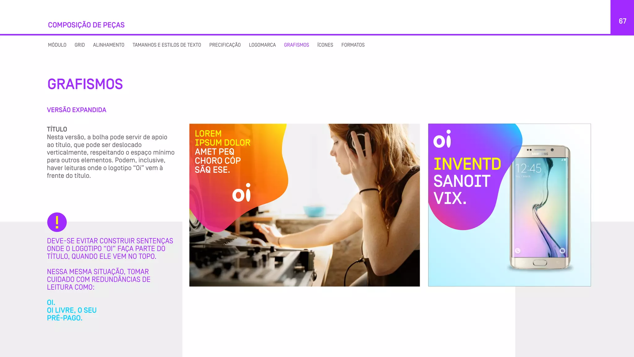 DEVE-SE EVITAR CONSTRUIR SENTENÇAS
ONDE O LOGOTIPO “OI” FAÇA PARTE DO
TÍTULO, QUANDO ELE VEM NO TOPO.
NESSA MESMA SITUAÇÃO, TOMAR
CUIDADO COM REDUNDÂNCIAS DE
LEITURA COMO:
OI.
OI LIVRE, O SEU
PRÉ-PAGO.
VERSÃO EXPANDIDA
GRAFISMOS
67
COMPOSIÇÃO DE PEÇAS
MÓDULO GRID ALINHAMENTO TAMANHOS E ESTILOS DE TEXTO PRECIFICAÇÃO LOGOMARCA GRAFISMOS ÍCONES FORMATOS
TÍTULO
Nesta versão, a bolha pode servir de apoio
ao título, que pode ser deslocado
verticalmente, respeitando o espaço mínimo
para outros elementos. Podem, inclusive,
haver leituras onde o logotipo “Oi” vem à
frente do título.
INVENTD
SANOIT
VIX.
LOREM
IPSUM DOLOR
AMET PEQ
CHORO CÓP
SÃQ ESE.
 