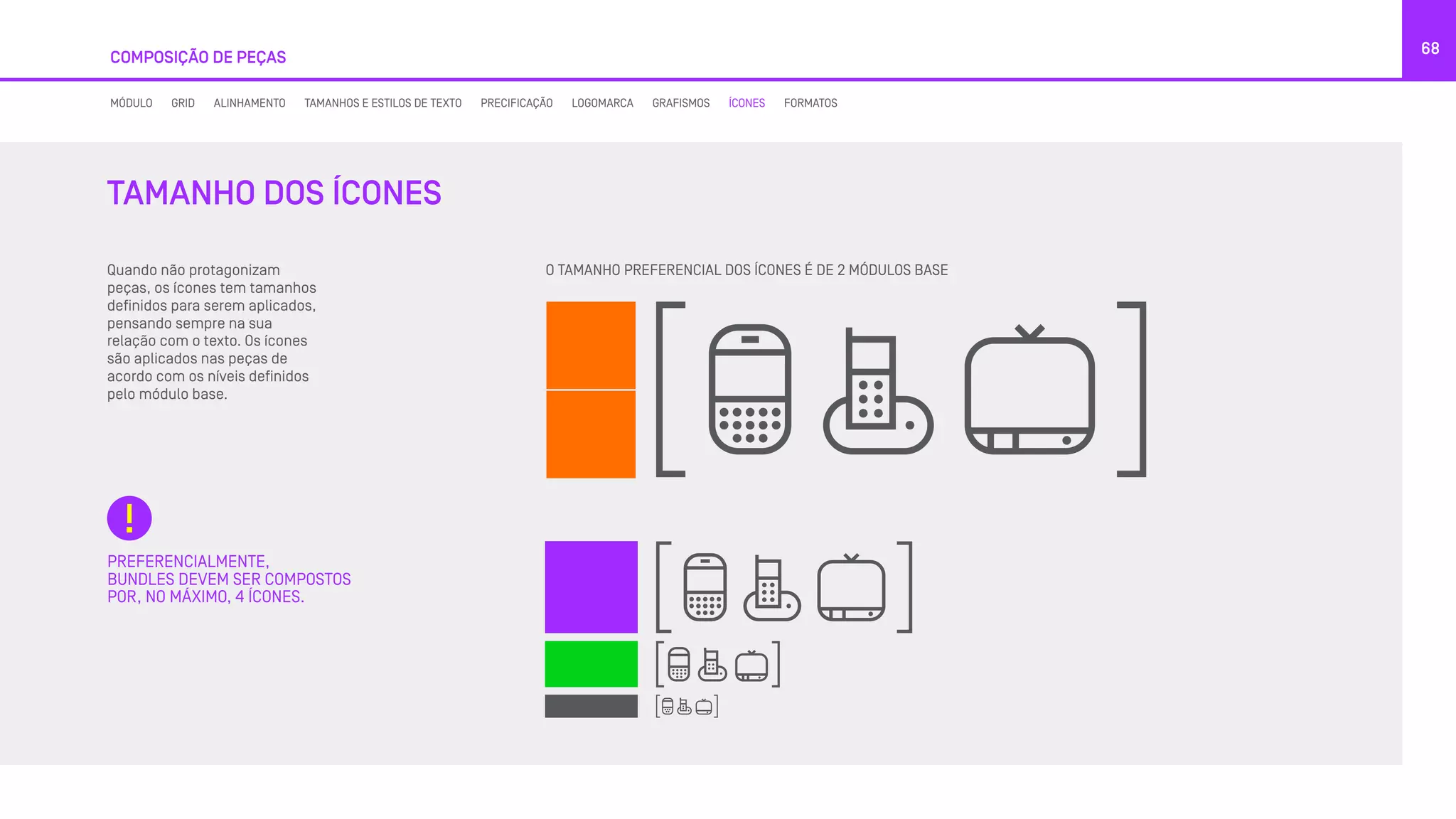 COMPOSIÇÃO DE PEÇAS
68
Quando não protagonizam
peças, os ícones tem tamanhos
definidos para serem aplicados,
pensando sempre na sua
relação com o texto. Os ícones
são aplicados nas peças de
acordo com os níveis definidos
pelo módulo base.
O TAMANHO PREFERENCIAL DOS ÍCONES É DE 2 MÓDULOS BASE
PREFERENCIALMENTE,
BUNDLES DEVEM SER COMPOSTOS
POR, NO MÁXIMO, 4 ÍCONES.
TAMANHO DOS ÍCONES
MÓDULO GRID ALINHAMENTO TAMANHOS E ESTILOS DE TEXTO PRECIFICAÇÃO LOGOMARCA GRAFISMOS ÍCONES FORMATOS
 