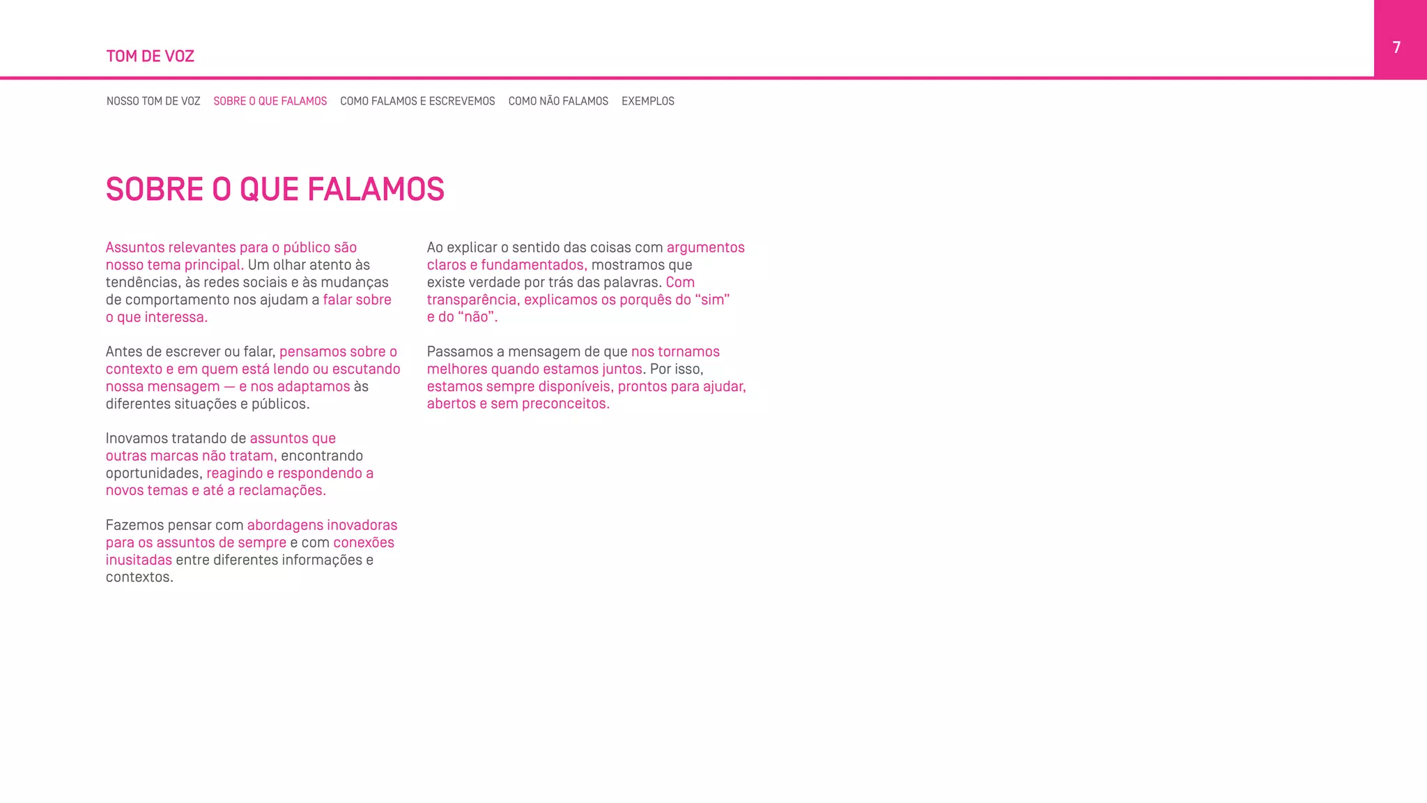 TOM DE VOZ
7
NOSSO TOM DE VOZ SOBRE O QUE FALAMOS COMO FALAMOS E ESCREVEMOS COMO NÃO FALAMOS EXEMPLOS
SOBRE O QUE FALAMOS
Assuntos relevantes para o público são
nosso tema principal. Um olhar atento às
tendências, às redes sociais e às mudanças
de comportamento nos ajudam a falar sobre
o que interessa.
Antes de escrever ou falar, pensamos sobre o
contexto e em quem está lendo ou escutando
nossa mensagem — e nos adaptamos às
diferentes situações e públicos.
Inovamos tratando de assuntos que
outras marcas não tratam, encontrando
oportunidades, reagindo e respondendo a
novos temas e até a reclamações.
Fazemos pensar com abordagens inovadoras
para os assuntos de sempre e com conexões
inusitadas entre diferentes informações e
contextos.
Ao explicar o sentido das coisas com argumentos
claros e fundamentados, mostramos que
existe verdade por trás das palavras. Com
transparência, explicamos os porquês do “sim”
e do “não”.
Passamos a mensagem de que nos tornamos
melhores quando estamos juntos. Por isso,
estamos sempre disponíveis, prontos para ajudar,
abertos e sem preconceitos.
 