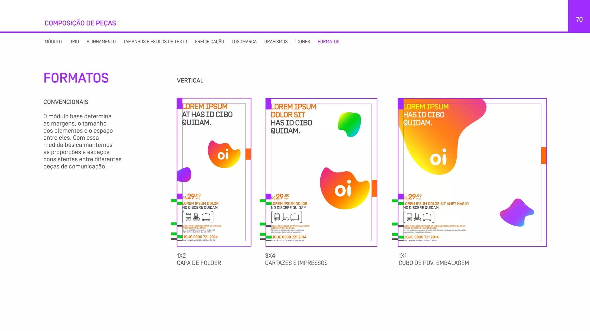 COMPOSIÇÃO DE PEÇAS
70
CONVENCIONAIS
O módulo base determina
as margens, o tamanho
dos elementos e o espaço
entre eles. Com essa
medida básica mantemos
as proporções e espaços
consistentes entre diferentes
peças de comunicação.
FORMATOS VERTICAL
1X2
CAPA DE FOLDER
1X1
CUBO DE PDV, EMBALAGEM
3X4
CARTAZES E IMPRESSOS
MÓDULO GRID ALINHAMENTO TAMANHOS E ESTILOS DE TEXTO PRECIFICAÇÃO LOGOMARCA GRAFISMOS ÍCONES FORMATOS
LOREMIPSUM
ATHASIDCIBO
QUIDAM.
LOREM IPSUM DOLOR SIT AMET, EA APEIRIAN
INTERESSET PRI, EA OMNIS.
At vero eos et accusamus et iusto odio
dignissimos ducimus qui blanditiis.
LOREM IPSUM DOLOR
NO DISCERE QUIDAM
R$
,00
/MÊS29
LIGUE 0800 721 2014
VÁ A UMA LOJA OU ACESSE OI.COM.BR
LOREMIPSUM
DOLORSIT
HASIDCIBO
QUIDAM.
LOREM IPSUM DOLOR SIT AMET, EA APEIRIAN
INTERESSET PRI, EA OMNIS.
At vero eos et accusamus et iusto odio
dignissimos ducimus qui blanditiis.
LOREM IPSUM DOLOR
NO DISCERE QUIDAM
R$
,00
/MÊS29
LIGUE 0800 721 2014
VÁ A UMA LOJA OU ACESSE OI.COM.BR
LOREMIPSUM
HASIDCIBO
QUIDAM.
LOREM IPSUM DOLOR SIT AMET, EA APEIRIAN INTERESSET PRI, EA OMNIS
EIRMOD DICERET EUM, IN LIBRIS SUSCI.
At vero eos et accusamus et iusto odio dignissimos ducimus qui blanditiis
praesentium voluptatum dolores.
LOREM IPSUM DOLOR SIT AMET HAS ID
NO DISCERE QUIDAM
R$
,00
/MÊS29
LIGUE 0800 721 2014
VÁ A UMA LOJA OU ACESSE OI.COM.BR
LOREMIPSUM
ATHASIDCIBO
QUIDAM.
LOREM IPSUM DOLOR SIT AMET, EA APEIRIAN
INTERESSET PRI, EA OMNIS.
At vero eos et accusamus et iusto odio
dignissimos ducimus qui blanditiis.
LOREM IPSUM DOLOR
NO DISCERE QUIDAM
R$
,00
/MÊS29
LIGUE 0800 721 2014
VÁ A UMA LOJA OU ACESSE OI.COM.BR
LOREMIPSUM
DOLORSIT
HASIDCIBO
QUIDAM.
LOREM IPSUM DOLOR SIT AMET, EA APEIRIAN
INTERESSET PRI, EA OMNIS.
At vero eos et accusamus et iusto odio
dignissimos ducimus qui blanditiis.
LOREM IPSUM DOLOR
NO DISCERE QUIDAM
R$
,00
/MÊS29
LIGUE 0800 721 2014
VÁ A UMA LOJA OU ACESSE OI.COM.BR
LOREMIPSUM
HASIDCIBO
QUIDAM.
LOREM IPSUM DOLOR SIT AMET, EA APEIRIAN INTERESSET PRI, EA OMNIS
EIRMOD DICERET EUM, IN LIBRIS SUSCI.
At vero eos et accusamus et iusto odio dignissimos ducimus qui blanditiis
praesentium voluptatum dolores.
LOREM IPSUM DOLOR SIT AMET HAS ID
NO DISCERE QUIDAM
R$
,00
/MÊS29
LIGUE 0800 721 2014
VÁ A UMA LOJA OU ACESSE OI.COM.BR
LOREMIPSUM
ATHASIDCIBO
QUIDAM.
LOREM IPSUM DOLOR SIT AMET, EA APEIRIAN
INTERESSET PRI, EA OMNIS.
At vero eos et accusamus et iusto odio
dignissimos ducimus qui blanditiis.
LOREM IPSUM DOLOR
NO DISCERE QUIDAM
R$
,00
/MÊS29
LIGUE 0800 721 2014
VÁ A UMA LOJA OU ACESSE OI.COM.BR
LOREMIPSUM
DOLORSIT
HASIDCIBO
QUIDAM.
LOREM IPSUM DOLOR SIT AMET, EA APEIRIAN
INTERESSET PRI, EA OMNIS.
At vero eos et accusamus et iusto odio
dignissimos ducimus qui blanditiis.
LOREM IPSUM DOLOR
NO DISCERE QUIDAM
R$
,00
/MÊS29
LIGUE 0800 721 2014
VÁ A UMA LOJA OU ACESSE OI.COM.BR
LOREMIPSUM
HASIDCIBO
QUIDAM.
LOREM IPSUM DOLOR SIT AMET, EA APEIRIAN INTERESSET PRI, EA OMNIS
EIRMOD DICERET EUM, IN LIBRIS SUSCI.
At vero eos et accusamus et iusto odio dignissimos ducimus qui blanditiis
praesentium voluptatum dolores.
LOREM IPSUM DOLOR SIT AMET HAS ID
NO DISCERE QUIDAM
R$
,00
/MÊS29
LIGUE 0800 721 2014
VÁ A UMA LOJA OU ACESSE OI.COM.BR
 