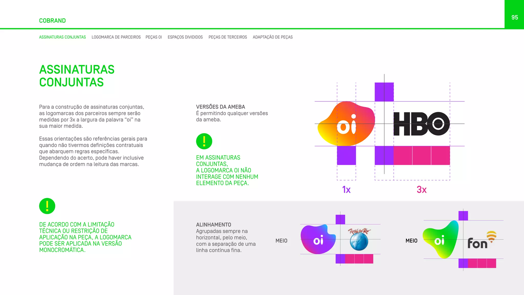 95
COBRAND
ASSINATURAS CONJUNTAS LOGOMARCA DE PARCEIROS PEÇAS OI ESPAÇOS DIVIDIDOS PEÇAS DE TERCEIROS ADAPTAÇÃO DE PEÇAS
ASSINATURAS
CONJUNTAS
Para a construção de assinaturas conjuntas,
as logomarcas dos parceiros sempre serão
medidas por 3x a largura da palavra “oi” na
sua maior medida.
Essas orientações são referências gerais para
quando não tivermos definições contratuais
que abarquem regras específicas.
Dependendo do acerto, pode haver inclusive
mudança de ordem na leitura das marcas.
VERSÕES DA AMEBA
É permitindo qualquer versões
da ameba.
MEIO MEIO
1x 3x
ALINHAMENTO
Agrupadas sempre na
horizontal, pelo meio,
com a separação de uma
linha contínua fina.
DE ACORDO COM A LIMITAÇÃO
TÉCNICA OU RESTRIÇÃO DE
APLICAÇÃO NA PEÇA, A LOGOMARCA
PODE SER APLICADA NA VERSÃO
MONOCROMÁTICA.
EM ASSINATURAS
CONJUNTAS,
A LOGOMARCA OI NÃO
INTERAGE COM NENHUM
ELEMENTO DA PEÇA.
 