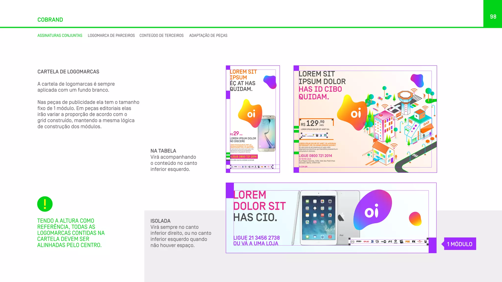 98
COBRAND
CARTELA DE LOGOMARCAS
A cartela de logomarcas é sempre
aplicada com um fundo branco.
Nas peças de publicidade ela tem o tamanho
fixo de 1 módulo. Em peças editoriais elas
irão variar a proporção de acordo com o
grid construído, mantendo a mesma lógica
de construção dos módulos.
ISOLADA
Virá sempre no canto
inferior direito, ou no canto
inferior esquerdo quando
não houver espaço.
TENDO A ALTURA COMO
REFERÊNCIA, TODAS AS
LOGOMARCAS CONTIDAS NA
CARTELA DEVEM SER
ALINHADAS PELO CENTRO.
LOREM SIT
IPSUM
ÉÇ AT HAS
QUIDAM.
LOREM IPSUM DOLOR SIT AMET, EA
APEIRIAN INTERESSET PRI, EA OMNIS
EIRMOD DICERET EUM, IN LIBRIS SUSCI.
At vero eos et accusamus et iusto odio
dignissimos ducimus qui blanditiis
praesentium voluptatum dolores.
LOREM IPSUM DOLOR
NO DISCERE
R$ /MÊS29
LIGUE 0800 721 2014
VÁ A UMA LOJA OU ACESSE OI.COM.BR
LOREM SIT
IPSUM DOLOR
HAS ID CIBO
QUIDAM.
LOREM IPSUM DOLOR SIT AMET, EA APEIRIAN
INTERESSET PRI, EA OMNIS EIRMOD DICERET.
At vero eos et accusamus et iusto odio
dignissimos ducimus qui blanditiis praesentium
voluptatum dolores.
LOREM IPSUM DOLOR SIT AMET EA:
R$
,90
/MÊS129
LIGUE 0800 721 2014
OU VÁ NA LOJA
Rua Magno Valente, 1238, Vale das Pedrinhas
Salvador, Bahia, 01304-001
OI.COM.BR
LOREM
DOLOR SIT
HAS CIO.
LIGUE 21 3456 2738
OU VÁ A UMA LOJA
NA TABELA
Virá acompanhando
o conteúdo no canto
inferior esquerdo.
1 MÓDULO
ASSINATURAS CONJUNTAS LOGOMARCA DE PARCEIROS CONTEÚDO DE TERCEIROS ADAPTAÇÃO DE PEÇAS
 