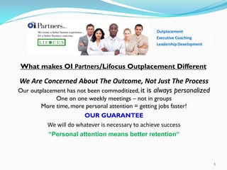 • Outplacement
• Career Transition
• Executive Coaching
• Personal Career Coaching
• Leadership Development
What makes OI Global Partners/Lifocus Outplacement Different?
We Are Concerned About The Outcome, Not Just The Process
Our outplacement has not been commoditized,it is always personalized
One on one weekly meetings – not in groups
More time, more personal attention = getting jobs faster!
OUR GUARANTEE
We will do whatever is necessary to achieve success
“Personal attention means better retention“
 