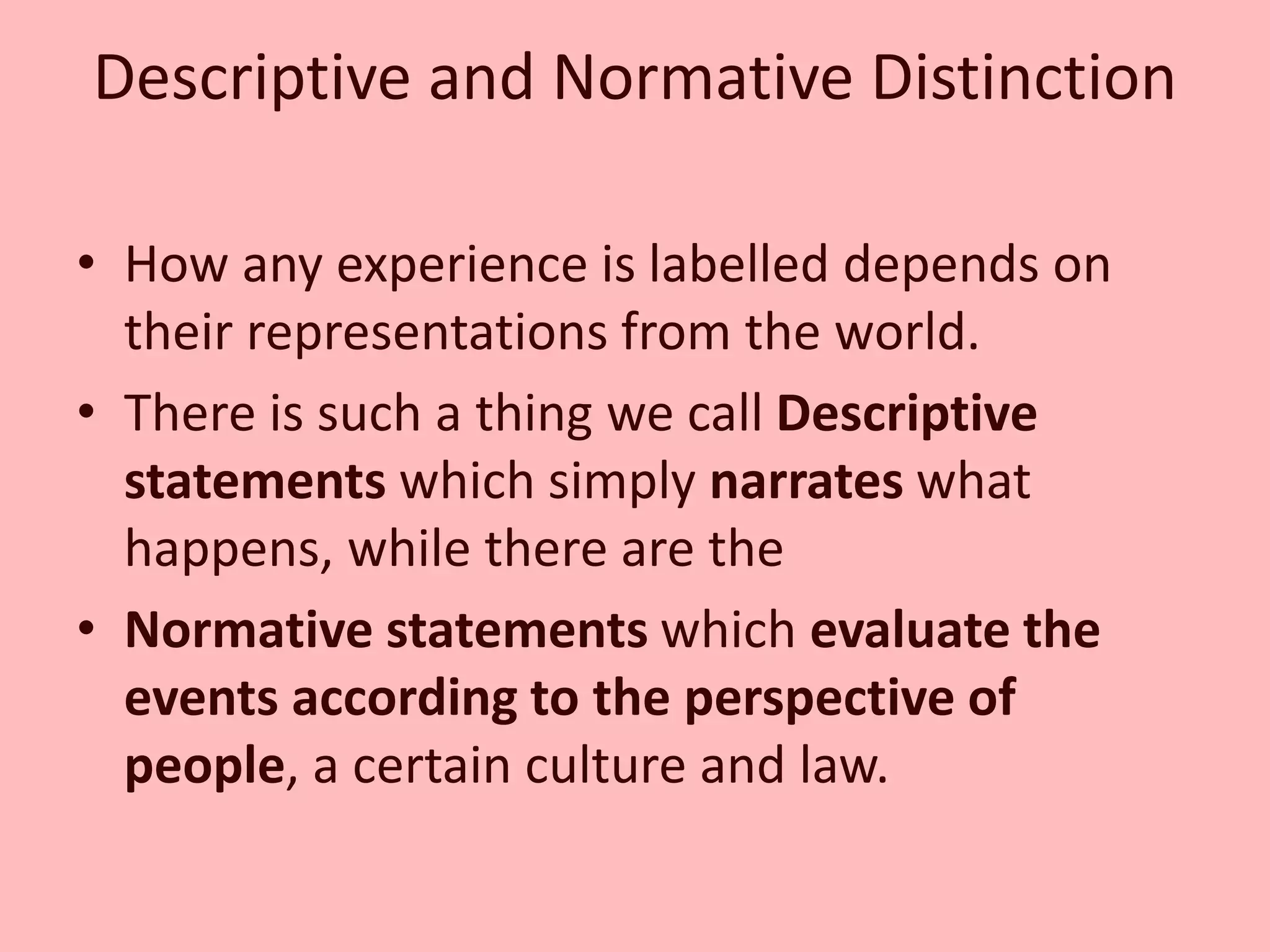 Descriptive and Normative Distinction
• How any experience is labelled depends on
their representations from the world.
• There is such a thing we call Descriptive
statements which simply narrates what
happens, while there are the
• Normative statements which evaluate the
events according to the perspective of
people, a certain culture and law.
 