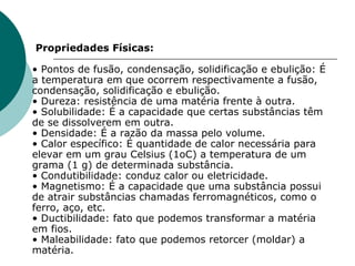   Propriedades Físicas:  • Pontos de fusão, condensação, solidificação e ebulição: É a temperatura em que ocorrem respectivamente a fusão, condensação, solidificação e ebulição.  • Dureza: resistência de uma matéria frente à outra.  • Solubilidade: É a capacidade que certas substâncias têm de se dissolverem em outra.  • Densidade: É a razão da massa pelo volume.  • Calor específico: É quantidade de calor necessária para elevar em um grau Celsius (1oC) a temperatura de um grama (1 g) de determinada substância.  • Condutibilidade: conduz calor ou eletricidade.  • Magnetismo: É a capacidade que uma substância possui de atrair substâncias chamadas ferromagnéticos, como o ferro, aço, etc.  • Ductibilidade: fato que podemos transformar a matéria em fios.  • Maleabilidade: fato que podemos retorcer (moldar) a matéria.  