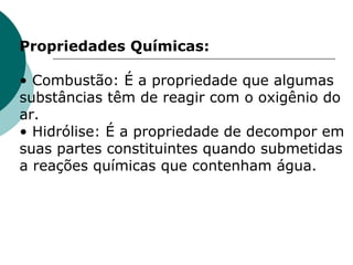 Propriedades Químicas:   • Combustão: É a propriedade que algumas substâncias têm de reagir com o oxigênio do ar.  • Hidrólise: É a propriedade de decompor em suas partes constituintes quando submetidas a reações químicas que contenham água.  