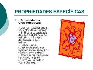 PROPRIEDADES ESPECÍFICAS    - Propriedades Organolépticas:   • Cor: a matéria pode ser colorida ou incolor.  • Brilho: a capacidade de uma substância de refletir luz é a que determina o seu brilho.  • Sabor: uma substância pode ser insípida (sem sabor) ou sápida (com sabor).  • Odor: a matéria pode ser inodora (sem cheiro) ou odorífera (com cheiro).   