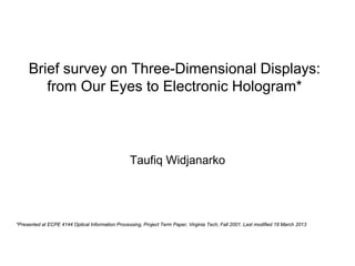 Brief survey on Three-Dimensional Displays:
        from Our Eyes to Electronic Hologram*



                                                  Taufiq Widjanarko




*Presented at ECPE 4144 Optical Information Processing, Project Term Paper, Virginia Tech, Fall 2001. Last modified 19 March 2013
 