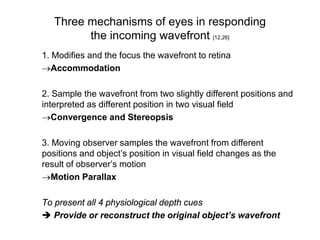 Three mechanisms of eyes in responding
         the incoming wavefront [12,26]
1. Modifies and the focus the wavefront to retina
→Accommodation

2. Sample the wavefront from two slightly different positions and
interpreted as different position in two visual field
→Convergence and Stereopsis

3. Moving observer samples the wavefront from different
positions and object’s position in visual field changes as the
result of observer’s motion
→Motion Parallax

To present all 4 physiological depth cues
 Provide or reconstruct the original object’s wavefront
 