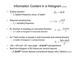 Information Content in a Hologram [23,28]
•   Grating equation                                      λf h = sin θ
     – fh highest frequency comp. of object

•   Required sampling freq                                             sin θ
                                                       fs = 2 fh = 2
     – fs = sampling frequency                                           λ

•   N= Number of sampling (in horizontal direction)                      2d sin θ
                                                            N = df s =
     – d = width of hologram in horizontal direction                           λ

•   Nt= Total number of sample in both horizontal and vertical direction
     – w=width of hologram in vertical direction                   4dw sin θ
                                                            Nt =
                                                                             λ2
•   100 x 100 mm2, 30° view angle →2.5x1010 samples/frame
•   Real time hologram of 60 frames per second requires
     →1.2x1012 bit/sec (fastest conventional display rate 2 Gbits/s) [23,28]
 
