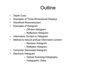 Outline
•   Depth Cues
•   Examples of Three-Dimensional Displays
•   Wavefront Reconstruction
•   Examples of Hologram
              – Off-axis Hologram
              – Reflection Hologram
•   Information Content in Hologram
•   Method to reduce profuse information content
              – Rainbow Hologram
              – Multiplex Hologram
•   Computer Generated Hologram
•   Electronic Hologram
              – Optical Scanning Holography
              – Holographic Video
 