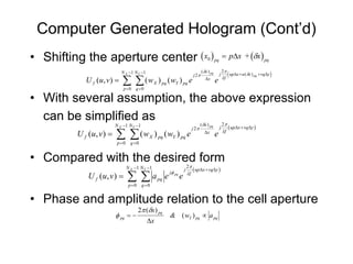 Computer Generated Hologram (Cont’d)
• Shifting the aperture center ( x )                                                  0 pq            = p∆x + (δx ) pq
                                                                                  ( δx ) pq           2π
                           N X −1 N Y −1
                                                                           j 2π                               (
                                                                                                         up∆x + u ( δx ) pq + vq∆y   )
                           ∑      ∑ ( wX ) pq ( wY ) pq e
                                                                                                  j
                                                                                                      λf
          U f ( u, v ) =                                                            ∆x
                                                                                              e
                            p=0 q =0

• With several assumption, the above expression
  can be simplified as                   δ    π
                      N X −1 N Y −1             ( )                             ( x ) pq              2
                                                                                                                  up∆x + vq∆y
                                       π
        U ( u, v ) = ∑ ∑ ( w ) ( w ) e
                                                                           j2                     j
                                             λ                                      ∆x                    f
          f                                e
                                           X    pq       Y    pq
                       p=0 q =0


• Compared with the desired form
                                π
                             N X −1 N Y −1                         2
                                  ( )                                       up∆x + vq∆y
        U ( u, v ) = ∑ ∑ a e e
                                                               j
                            φ  λ                     j   pq            f
              f                                 pq
                              p=0 q =0


• Phase and amplitude relation to the cell aperture
                                   2π (δx ) pq
                      φ pq = −                       & ( wY ) pq ∝ a pq
                                           ∆x
 
