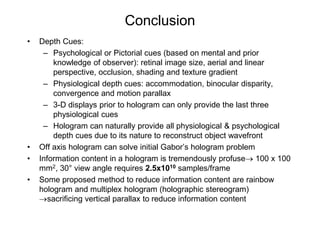 Conclusion
•   Depth Cues:
     – Psychological or Pictorial cues (based on mental and prior
        knowledge of observer): retinal image size, aerial and linear
        perspective, occlusion, shading and texture gradient
     – Physiological depth cues: accommodation, binocular disparity,
        convergence and motion parallax
     – 3-D displays prior to hologram can only provide the last three
        physiological cues
     – Hologram can naturally provide all physiological & psychological
        depth cues due to its nature to reconstruct object wavefront
•   Off axis hologram can solve initial Gabor’s hologram problem
•   Information content in a hologram is tremendously profuse→ 100 x 100
    mm2, 30° view angle requires 2.5x1010 samples/frame
•   Some proposed method to reduce information content are rainbow
    hologram and multiplex hologram (holographic stereogram)
    →sacrificing vertical parallax to reduce information content
 