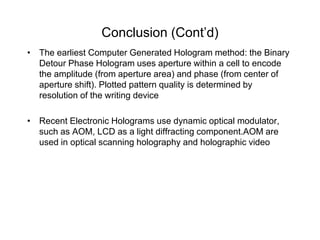 Conclusion (Cont’d)
• The earliest Computer Generated Hologram method: the Binary
  Detour Phase Hologram uses aperture within a cell to encode
  the amplitude (from aperture area) and phase (from center of
  aperture shift). Plotted pattern quality is determined by
  resolution of the writing device

• Recent Electronic Holograms use dynamic optical modulator,
  such as AOM, LCD as a light diffracting component.AOM are
  used in optical scanning holography and holographic video
 