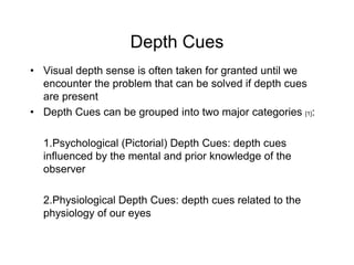 Depth Cues
• Visual depth sense is often taken for granted until we
  encounter the problem that can be solved if depth cues
  are present
• Depth Cues can be grouped into two major categories [1]:

  1.Psychological (Pictorial) Depth Cues: depth cues
  influenced by the mental and prior knowledge of the
  observer

  2.Physiological Depth Cues: depth cues related to the
  physiology of our eyes
 