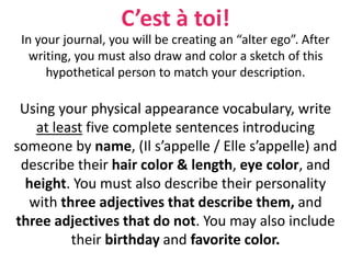 C’est à toi!
In your journal, you will be creating an “alter ego”. After
writing, you must also draw and color a sketch of this
hypothetical person to match your description.
Using your physical appearance vocabulary, write
at least five complete sentences introducing
someone by name, (Il s’appelle / Elle s’appelle) and
describe their hair color & length, eye color, and
height. You must also describe their personality
with three adjectives that describe them, and
three adjectives that do not. You may also include
their birthday and favorite color.
 