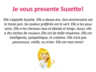 Je vous presente Suzette!
Elle s’appelle Suzette. Elle a douze ans. Son anniversaire est
le treize juin. Sa couleur préférée est le vert. Elle a les yeux
verts. Elle a les cheveux roux et blonds et longs. Aussi, elle
a des taches de rouseur. Elle est de taille moyenne. Elle est
intelligente, sympathique, et créative. Elle n’est pas
paresseuse, vieille, ou triste. Elle est mon amie!
 