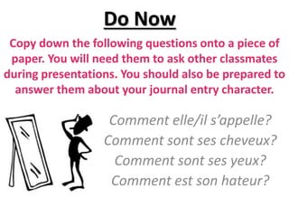 Copy down the following questions onto a piece of
paper. You will need them to ask other classmates
during presentations. You should also be prepared to
answer them about your journal entry character.
Comment elle/il s’appelle?
Comment sont ses cheveux?
Comment sont ses yeux?
Comment est son hateur?
Do Now
 
