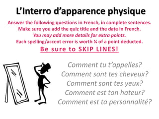 Answer the following questions in French, in complete sentences.
Make sure you add the quiz title and the date in French.
You may add more details for extra points.
Each spelling/accent error is worth ¼ of a point deducted.
Be sure to SKIP LINES!
Comment tu t’appelles?
Comment sont tes cheveux?
Comment sont tes yeux?
Comment est ton hateur?
Comment est ta personnalité?
L’Interro d’apparence physique
 