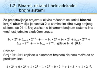 1.2. Binarni, oktalni i heksadekadni
brojni sistemi
Za predstavljanje brojeva u okviru računara se koristi binarni
brojni sistem čija je osnova 2, a samim tim cifre ovog brojnog
sistema su 0 i 1. Broj zapisan u binarnom brojnom sistemu ima
vrednost jednaku sledećem izrazu:
𝑏𝑛 ∗ 2𝑛
+ 𝑏𝑛−1 ∗ 2𝑛−1
+ ⋯ + 𝑏1 ∗ 21
+ 𝑏0 ∗ 20
+ 𝑏−1 ∗ 2−1
+
𝑏−2 ∗ 2−2
+ ⋯ + 𝑏−𝑚 ∗ 2−𝑚
, gde je 𝑏𝑖 ∈ 0,1
Primer:
Broj 1011.011 zapisan u binarnom brojnom sistemu može da se
predstavi kao:
1 ∗ 23 + 0 ∗ 22 + 1 ∗ 21 + 1 ∗ 20 + 0 ∗ 2−1 + 1 ∗ 2−2 + 1 ∗ 2−3,
 