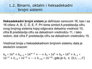 1.2. Binarni, oktalni i heksadekadni
brojni sistemi
Heksadekadni brojni sistem je definisan osnovom 16, kao i sa
16 cifara: A, B, C, D, E, F. Pri tome simbol A predstavlja cifru
ovog brojnog sistema kojoj odgovara dekadna vrednost 10,
cifra B predstavlja cifru sa dekadnom vrednošću 11, i tako
redom, dok cifra F predstavlja cifru sa dekadnom vrednošću 15.
Vrednost broja u heksadekadnom brojnom sistemu data je
sledećim izrazom:
ℎ𝑛 ∗ 16𝑛 + ℎ𝑛−1 ∗ 16𝑛−1 + ⋯ + ℎ1 ∗ 161 + ℎ0 ∗ 160 + ℎ−1 ∗
16−1 + ℎ−2 ∗ 16−2 + ⋯ + ℎ−𝑚 ∗ 16−𝑚, gde je ℎ𝑖 ∈ 0,1, … , 𝐹
 
