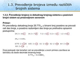 1.3. Prevođenje brojeva između različitih
brojnih sistema
1.3.2. Prevođenje brojeva iz dekadnog brojnog sistema u pozicioni
brojni sistem sa proizvoljnom osnovom
Primer:
Pri prevođenju dekadnog broja 29.77510 u binarni broj posebno se prevodi
celi deo broja, a posebno razlomljeni deo broja po prethodno opisanim
postupcima:
Ovaj postupak nije konačan već se prevođenje u ovom primeru završava sa
tačnošću do šeste decimale binarnog broja.
0.77510 = 0.1100012
 