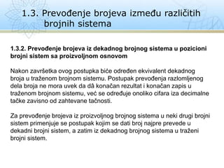 1.3. Prevođenje brojeva između različitih
brojnih sistema
1.3.2. Prevođenje brojeva iz dekadnog brojnog sistema u pozicioni
brojni sistem sa proizvoljnom osnovom
Nakon završetka ovog postupka biće određen ekvivalent dekadnog
broja u traženom brojnom sistemu. Postupak prevođenja razlomljenog
dela broja ne mora uvek da dâ konačan rezultat i konačan zapis u
traženom brojnom sistemu, već se određuje onoliko cifara iza decimalne
tačke zavisno od zahtevane tačnosti.
Za prevođenje brojeva iz proizvoljnog brojnog sistema u neki drugi brojni
sistem primenjuje se postupak kojim se dati broj najpre prevede u
dekadni brojni sistem, a zatim iz dekadnog brojnog sistema u traženi
brojni sistem.
 