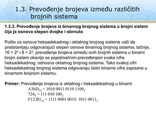 1.3. Prevođenje brojeva između različitih
brojnih sistema
1.3.3. Prevođenje brojeva iz binarnog brojnog sistema u brojni sistem
čija je osnova stepen dvojke i obrnuto
Pošto za osnove heksadekadnog i oktalnog brojnog sistema važi da
predstavljaju odgovarajući stepen osnove binarnog brojnog sistema, tačnije,
16 = 24 i 8 = 23, prevođenje brojeva između ovih brojnih sistema u binarni
brojni sistem obavlja se pojedinačnim prevođenjem svake cifre
heksadekadnog, odnosno oktalnog brojnog sistema. Tako svakoj cifri
heksadekadnog brojnog sistema odgovaraju četiri binarne cifre zapisane u
binarnom brojnom sistemu.
Primer: Prevođenje brojeva iz oktalnog i heksadekadnog u binarni
A36D16 = 1010 0011 0110 11002
7248 = 111 010 1002
F12.B316 = 1111 0001 0010. 1011 00112
 