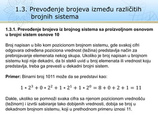 1.3. Prevođenje brojeva između različitih
brojnih sistema
1.3.1. Prevođenje brojeva iz brojnog sistema sa proizvoljnom osnovom
u brojni sistem osnove 10
Broj napisan u bilo kom pozicionom brojnom sistemu, gde svakoj cifri
odgovara određena poziciona vrednost (težina) predstavlja način za
prebrojavanje elemenata nekog skupa. Ukoliko je broj napisan u brojnom
sistemu koji nije dekadni, da bi stekli uvid u broj elemenata ili vrednost koju
predstavlja, treba ga prevesti u dekadni brojni sistem.
Primer: Binarni broj 1011 može da se predstavi kao:
1 ∗ 23 + 0 ∗ 22 + 1 ∗ 21 + 1 ∗ 20 = 8 + 0 + 2 + 1 = 11
Dakle, ukoliko se pomnoži svaka cifra sa njenom pozicionom vrednošću
(težinom) i izvrši sabiranje tako dobijenih vrednosti, dobija se broj u
dekadnom brojnom sistemu, koji u prethodnom primeru iznosi 11.
 