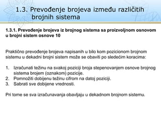 1.3. Prevođenje brojeva između različitih
brojnih sistema
1.3.1. Prevođenje brojeva iz brojnog sistema sa proizvoljnom osnovom
u brojni sistem osnove 10
Praktično prevođenje brojeva napisanih u bilo kom pozicionom brojnom
sistemu u dekadni brojni sistem može se obaviti po sledećim koracima:
1. Izračunati težinu na svakoj poziciji broja stepenovanjem osnove brojnog
sistema brojem (oznakom) pozicije.
2. Pomnožiti dobijenu težinu cifrom na datoj poziciji.
3. Sabrati sve dobijene vrednosti.
Pri tome se sva izračunavanja obavljaju u dekadnom brojnom sistemu.
 