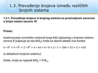1.3. Prevođenje brojeva između različitih
brojnih sistema
1.3.1. Prevođenje brojeva iz brojnog sistema sa proizvoljnom osnovom
u brojni sistem osnove 10
Primer:
Izračunavanje numeričke vrednosti broja 642 zapisanog u brojnom sistemu
osnove 8 (zapisuje se kao 6428) može se obaviti sledeći ove korake:
6 ∗ 82 + 4 ∗ 81 + 2 ∗ 80 = 6 ∗ 64 + 4 ∗ 8 + 2 ∗ 1 = 384 + 32 + 2 = 418
(u dekadnom brojnom sistemu)
Dakle, može se napisati 6428 = 41810
 