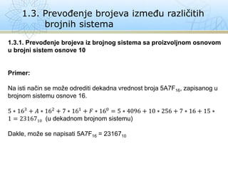 1.3. Prevođenje brojeva između različitih
brojnih sistema
1.3.1. Prevođenje brojeva iz brojnog sistema sa proizvoljnom osnovom
u brojni sistem osnove 10
Primer:
Na isti način se može odrediti dekadna vrednost broja 5A7F16, zapisanog u
brojnom sistemu osnove 16.
5 ∗ 163 + 𝐴 ∗ 162 + 7 ∗ 161 + 𝐹 ∗ 160 = 5 ∗ 4096 + 10 ∗ 256 + 7 ∗ 16 + 15 ∗
1 = 2316710 (u dekadnom brojnom sistemu)
Dakle, može se napisati 5A7F16 = 2316710
 