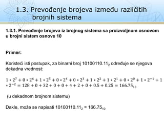 1.3. Prevođenje brojeva između različitih
brojnih sistema
1.3.1. Prevođenje brojeva iz brojnog sistema sa proizvoljnom osnovom
u brojni sistem osnove 10
Primer:
Koristeći isti postupak, za binarni broj 10100110.112 određuje se njegova
dekadna vrednost:
1 ∗ 27 + 0 ∗ 26 + 1 ∗ 25 + 0 ∗ 24 + 0 ∗ 23 + 1 ∗ 22 + 1 ∗ 21 + 0 ∗ 20 + 1 ∗ 2−1 + 1
∗ 2−2 = 128 + 0 + 32 + 0 + 0 + 4 + 2 + 0 + 0.5 + 0.25 = 166.7510
(u dekadnom brojnom sistemu)
Dakle, može se napisati 10100110.112 = 166.7510
 