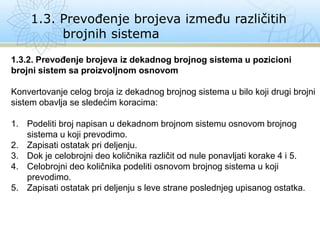 1.3. Prevođenje brojeva između različitih
brojnih sistema
1.3.2. Prevođenje brojeva iz dekadnog brojnog sistema u pozicioni
brojni sistem sa proizvoljnom osnovom
Konvertovanje celog broja iz dekadnog brojnog sistema u bilo koji drugi brojni
sistem obavlja se sledećim koracima:
1. Podeliti broj napisan u dekadnom brojnom sistemu osnovom brojnog
sistema u koji prevodimo.
2. Zapisati ostatak pri deljenju.
3. Dok je celobrojni deo količnika različit od nule ponavljati korake 4 i 5.
4. Celobrojni deo količnika podeliti osnovom brojnog sistema u koji
prevodimo.
5. Zapisati ostatak pri deljenju s leve strane poslednjeg upisanog ostatka.
 
