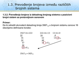 1.3. Prevođenje brojeva između različitih
brojnih sistema
1.3.2. Prevođenje brojeva iz dekadnog brojnog sistema u pozicioni
brojni sistem sa proizvoljnom osnovom
Primer:
Da bi odredili ekvivalent dekadnog broja 356710 u brojnom sistemu osnove 16
obavljamo definisane korake:
 